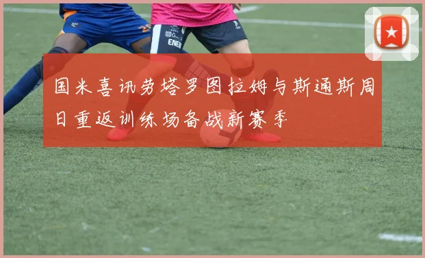 国米喜讯劳塔罗图拉姆与斯通斯周日重返训练场备战新赛季