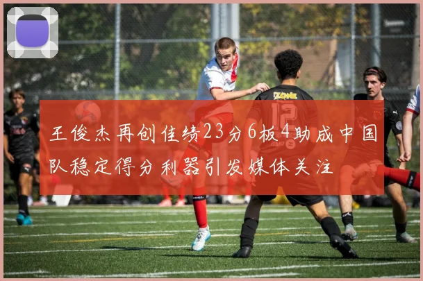 王俊杰再创佳绩23分6板4助成中国队稳定得分利器引发媒体关注