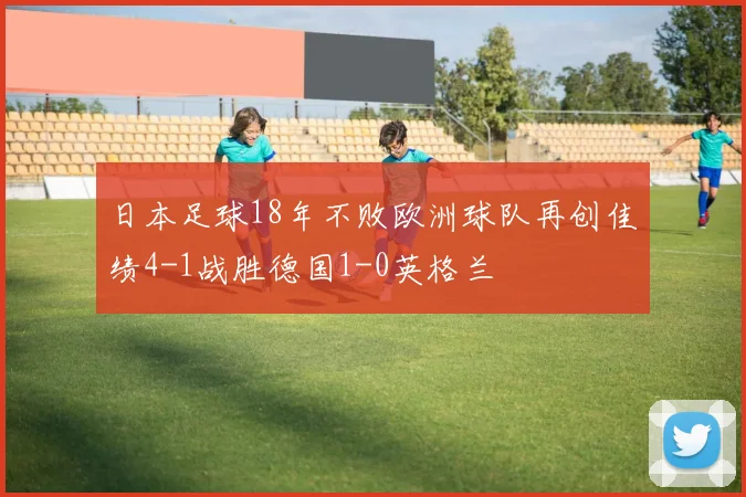 日本足球18年不败欧洲球队再创佳绩4-1战胜德国1-0英格兰