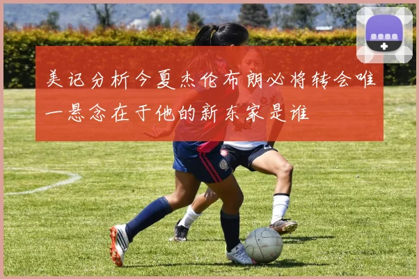 美记分析今夏杰伦布朗必将转会唯一悬念在于他的新东家是谁