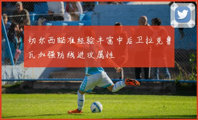 切尔西瞄准经验丰富中后卫拉克鲁瓦加强防线进攻属性