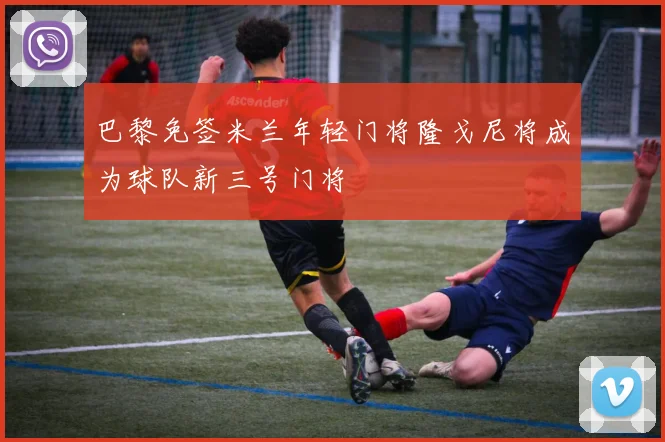 巴黎免签米兰年轻门将隆戈尼将成为球队新三号门将