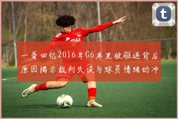 一哥回忆2016年G6库里被驱逐背后原因揭示裁判失误与球员情绪的冲突