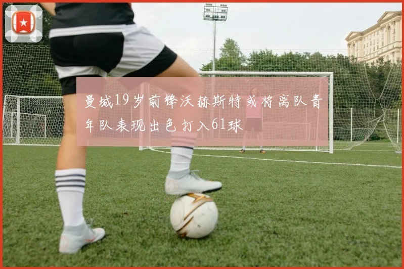 曼城19岁前锋沃赫斯特或将离队青年队表现出色打入61球