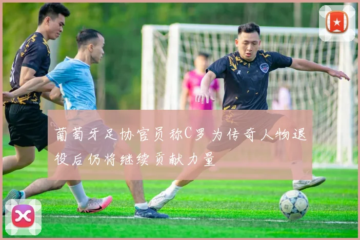 葡萄牙足协官员称C罗为传奇人物退役后仍将继续贡献力量