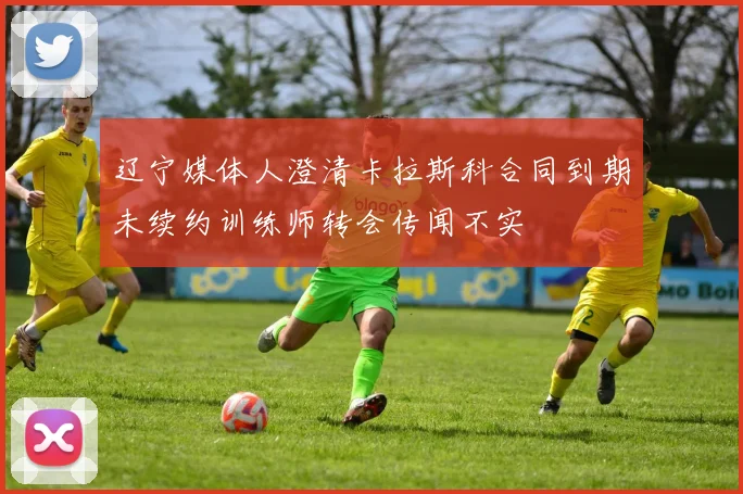 辽宁媒体人澄清卡拉斯科合同到期未续约训练师转会传闻不实